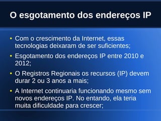 O esgotamento dos endereços IP

    ●   Com o crescimento da Internet, essas
        tecnologias deixaram de ser suficientes;
    ●   Esgotamento dos endereços IP entre 2010 e
        2012;
    ●   O Registros Regionais os recursos (IP) devem
        durar 2 ou 3 anos a mais;
    ●   A Internet continuaria funcionando mesmo sem
        novos endereços IP. No entando, ela teria
        muita dificuldade para crescer;
                               
 