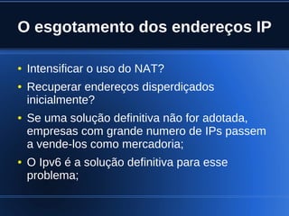 O esgotamento dos endereços IP

    ●   Intensificar o uso do NAT?
    ●   Recuperar endereços disperdiçados
        inicialmente?
    ●   Se uma solução definitiva não for adotada,
        empresas com grande numero de IPs passem
        a vende-los como mercadoria;
    ●   O Ipv6 é a solução definitiva para esse
        problema;

                               
 