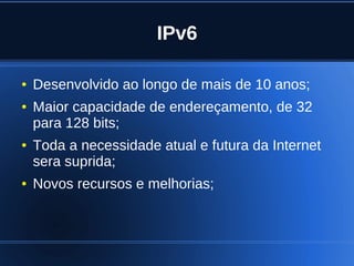 IPv6

    ●   Desenvolvido ao longo de mais de 10 anos;
    ●   Maior capacidade de endereçamento, de 32
        para 128 bits;
    ●   Toda a necessidade atual e futura da Internet
        sera suprida;
    ●   Novos recursos e melhorias;



                               
 