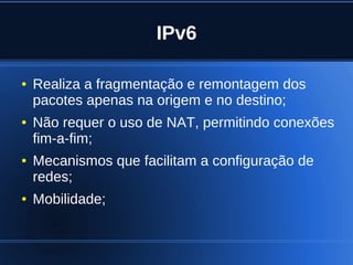 IPv6

    ●   Realiza a fragmentação e remontagem dos
        pacotes apenas na origem e no destino;
    ●   Não requer o uso de NAT, permitindo conexões
        fim-a-fim;
    ●   Mecanismos que facilitam a configuração de
        redes;
    ●   Mobilidade;


                              
 