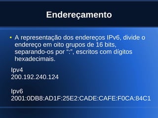 Endereçamento

    ●   A representação dos endereços IPv6, divide o
        endereço em oito grupos de 16 bits,
        separando-os por “:”, escritos com dígitos
        hexadecimais.
    Ipv4
    200.192.240.124

    Ipv6
    2001:0DB8:AD1F:25E2:CADE:CAFE:F0CA:84C1
      

                              
 