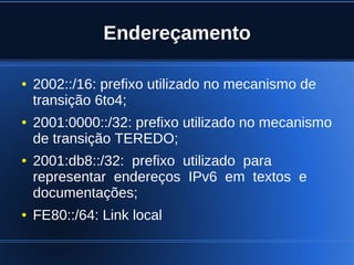 Endereçamento

    ●   2002::/16: prefixo utilizado no mecanismo de
        transição 6to4;
    ●   2001:0000::/32: prefixo utilizado no mecanismo
        de transição TEREDO;
    ●   2001:db8::/32: prefixo utilizado para
        representar endereços IPv6 em textos e
        documentações;
    ●   FE80::/64: Link local

                                 
 