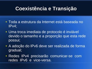 Coexistência e Transição

    ●   Toda a estrutura da Internet está baseada no
        IPv4;
    ●   Uma troca imediata de protocolo é inviável
        devido o tamanho e a proporção que esta rede
        possui;
    ●   A adoção do IPv6 deve ser realizada de forma
        gradual;
    ●   Redes IPv4 precisarão comunicar-se com
        redes IPv6 e vice-versa.
                               
 