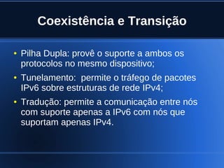 Coexistência e Transição

    ●   Pilha Dupla: provê o suporte a ambos os
        protocolos no mesmo dispositivo;
    ●   Tunelamento: permite o tráfego de pacotes
        IPv6 sobre estruturas de rede IPv4;
    ●   Tradução: permite a comunicação entre nós
        com suporte apenas a IPv6 com nós que
        suportam apenas IPv4.


                              
 