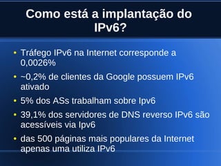 Como está a implantação do
                   IPv6?
    ●   Tráfego IPv6 na Internet corresponde a
        0,0026%
    ●   ~0,2% de clientes da Google possuem IPv6
        ativado
    ●   5% dos ASs trabalham sobre Ipv6
    ●   39,1% dos servidores de DNS reverso IPv6 são
        acessíveis via Ipv6
    ●   das 500 páginas mais populares da Internet
        apenas uma utiliza IPv6
                              
 