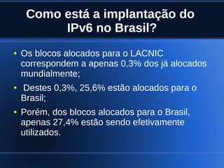 Como está a implantação do
              IPv6 no Brasil?
    ●   Os blocos alocados para o LACNIC
        correspondem a apenas 0,3% dos já alocados
        mundialmente;
    ●   Destes 0,3%, 25,6% estão alocados para o
        Brasil;
    ●   Porém, dos blocos alocados para o Brasil,
        apenas 27,4% estão sendo efetivamente
        utilizados.

                               
 