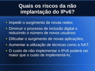 Quais os riscos da não
             implantação do IPv6?
    ●   Impedir o surgimento de novas redes;
    ●   Diminuir o processo de inclusão digital o
        reduzindo o número de novos usuários;
    ●   Dificultar o surgimento de novas aplicações;
    ●   Aumentar a utilização de técnicas como a NAT;
    ●   O custo de não implementar o IPv6 poderá ser
        maior que o custo de implementá-lo;

                                
 
