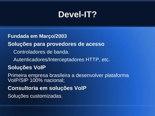 Devel-IT?

Fundada em Março/2003
Soluções para provedores de acesso
    Controladores de banda.
    Autenticadores/Interceptadores HTTP, etc.
Soluções VoIP
Primeira empresa brasileira a desenvolver plataforma
VoIP/SIP 100% nacional;
Consultoria em soluções VoIP
Soluções customizadas.

                                
 