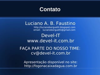 Contato

      Luciano A. B. Faustino
          http://lucianoborguetti.blogspot.com
          email: lucianoborguetti@gmail.com

            Devel-IT
       www.devel-it.com.br
    FAÇA PARTE DO NOSSO TIME:
         cv@devel-it.com.br

     Apresentação disponível no site:
     http://fogonacaixadagua.com.br
                         
 