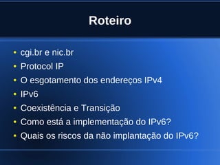 Roteiro

    ●   cgi.br e nic.br
    ●   Protocol IP
    ●   O esgotamento dos endereços IPv4
    ●   IPv6
    ●   Coexistência e Transição
    ●   Como está a implementação do IPv6?
    ●   Quais os riscos da não implantação do IPv6?

                              
 