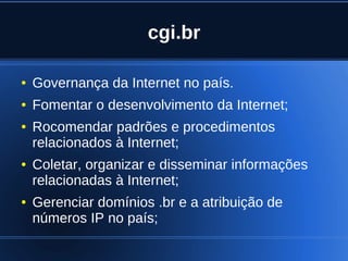 cgi.br

    ●   Governança da Internet no país.
    ●   Fomentar o desenvolvimento da Internet;
    ●   Rocomendar padrões e procedimentos
        relacionados à Internet;
    ●   Coletar, organizar e disseminar informações
        relacionadas à Internet;
    ●   Gerenciar domínios .br e a atribuição de
        números IP no país;
                               
 
