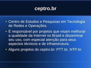 ceptro.br

    ●   Centro de Estudos e Pesquisas em Tecnologia
        de Redes e Operações.
    ●   É responsável por projetos que visam melhorar
        a qualidade da Internet no Brasil e disseminar
        seu uso, com especial atenção para seus
        aspectos técnicos e de infraestrutura.
    ●   Alguns projetos do ceptro.br: PTT.br, NTP.br


                               
 