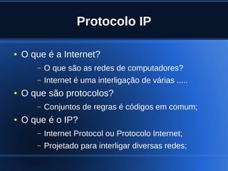 Protocolo IP

    ●   O que é a Internet?
           –   O que são as redes de computadores?
           –   Internet é uma interligação de várias .....
    ●   O que são protocolos?
           –   Conjuntos de regras é códigos em comum;
    ●   O que é o IP?
           –   Internet Protocol ou Protocolo Internet;
           –   Projetado para interligar diversas redes;
                                    
 