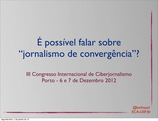 É possível falar sobre
                    “jornalismo de convergência”?
                             III Congresso Internacional de Ciberjornalismo
                                    Porto - 6 e 7 de Dezembro 2012



                                                                           @bethsaad
                                                                          ECA-USP, Br
segunda-feira, 7 de janeiro de 13
 