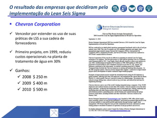  Chevron Corporation
 Vencedor por estender os uso de suas
práticas de LSS a sua cadeia de
fornecedores
 Primeiro projeto, em 1999, reduziu
custos operacionais na planta de
tratamento de água em 30%
 Ganhos:
 2008 $ 250 m
 2009 $ 400 m
 2010 $ 500 m
O resultado das empresas que decidiram pela
implementação do Lean Seis Sigma
 