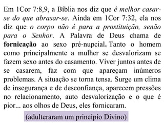 Em 1Cor 7:8,9, a Bíblia nos diz que é melhor casar-
se do que abrasar-se. Ainda em 1Cor 7:32, ela nos
diz que o corpo não é para a prostituição, senão
para o Senhor. A Palavra de Deus chama de
fornicação ao sexo pré-nupcial. Tanto o homem
como principalmente a mulher se desvalorizam se
fazem sexo antes do casamento. Viver juntos antes de
se casarem, faz com que apareçam inúmeros
problemas. A situação se torna tensa. Surge um clima
de insegurança e de desconfiança, aparecem pressões
no relacionamento, auto desvalorização e o que é
pior... aos olhos de Deus, eles fornicaram.
(adulteraram um principio Divino)
 