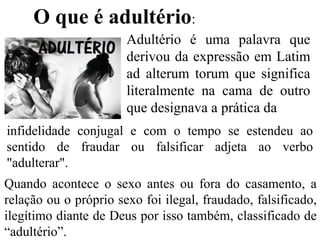 O que é adultério:
Quando acontece o sexo antes ou fora do casamento, a
relação ou o próprio sexo foi ilegal, fraudado, falsificado,
ilegítimo diante de Deus por isso também, classificado de
“adultério”.
Adultério é uma palavra que
derivou da expressão em Latim
ad alterum torum que significa
literalmente na cama de outro
que designava a prática da
infidelidade conjugal e com o tempo se estendeu ao
sentido de fraudar ou falsificar adjeta ao verbo
"adulterar".
 