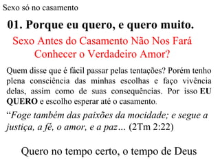 Sexo só no casamento
01. Porque eu quero, e quero muito.
Quem disse que é fácil passar pelas tentações? Porém tenho
plena consciência das minhas escolhas e faço vivência
delas, assim como de suas consequências. Por isso EU
QUERO e escolho esperar até o casamento.
“Foge também das paixões da mocidade; e segue a
justiça, a fé, o amor, e a paz… (2Tm 2:22)
Quero no tempo certo, o tempo de Deus
Sexo Antes do Casamento Não Nos Fará
Conhecer o Verdadeiro Amor?
 