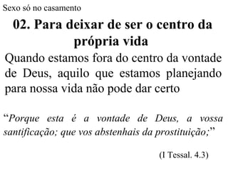 Sexo só no casamento
02. Para deixar de ser o centro da
própria vida
Quando estamos fora do centro da vontade
de Deus, aquilo que estamos planejando
para nossa vida não pode dar certo
“Porque esta é a vontade de Deus, a vossa
santificação; que vos abstenhais da prostituição;”
(I Tessal. 4.3)
 