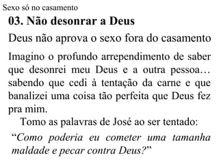 Sexo só no casamento
03. Não desonrar a Deus
Imagino o profundo arrependimento de saber
que desonrei meu Deus e a outra pessoa…
sabendo que cedi à tentação da carne e que
banalizei uma coisa tão perfeita que Deus fez
pra mim.
Tomo as palavras de José ao ser tentado:
“Como poderia eu cometer uma tamanha
maldade e pecar contra Deus?”
Deus não aprova o sexo fora do casamento
 