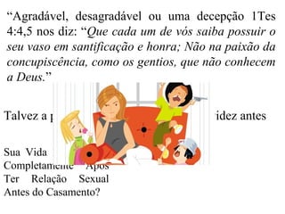 “Agradável, desagradável ou uma decepção 1Tes
4:4,5 nos diz: “Que cada um de vós saiba possuir o
seu vaso em santificação e honra; Não na paixão da
concupiscência, como os gentios, que não conhecem
a Deus.”
Sua Vida Pode Mudar
Completamente Após
Ter Relação Sexual
Antes do Casamento?
Talvez a pior consequência seja uma gravidez antes
 