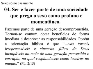 Sexo só no casamento
Fazemos parte de uma geração descomprometida.
Tornou-se comum obter benefícios de forma
imediata e desprezar as responsabilidades. Porém
a orientação bíblica é que “…vos torneis
irrepreensíveis e sinceros, filhos de Deus
inculpáveis no meio de uma geração pervertida e
corrupta, na qual resplandeceis como luzeiros no
mundo.“ (FL. 2:15)
04. Ser e fazer parte de uma sociedade
que prega o sexo como profano e
momentâneo.
 