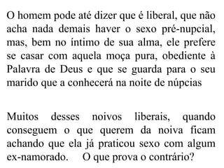 O homem pode até dizer que é liberal, que não
acha nada demais haver o sexo pré-nupcial,
mas, bem no íntimo de sua alma, ele prefere
se casar com aquela moça pura, obediente à
Palavra de Deus e que se guarda para o seu
marido que a conhecerá na noite de núpcias
Muitos desses noivos liberais, quando
conseguem o que querem da noiva ficam
achando que ela já praticou sexo com algum
ex-namorado. O que prova o contrário?
 