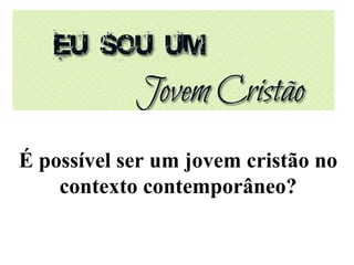 É possível ser um jovem cristão no
contexto contemporâneo?
 