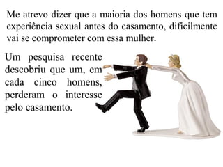 Me atrevo dizer que a maioria dos homens que tem
experiência sexual antes do casamento, dificilmente
vai se comprometer com essa mulher.
Um pesquisa recente
descobriu que um, em
cada cinco homens,
perderam o interesse
pelo casamento.
 