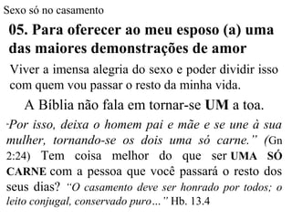Sexo só no casamento
05. Para oferecer ao meu esposo (a) uma
das maiores demonstrações de amor
Viver a imensa alegria do sexo e poder dividir isso
com quem vou passar o resto da minha vida.
A Bíblia não fala em tornar-se UM a toa.
“Por isso, deixa o homem pai e mãe e se une à sua
mulher, tornando-se os dois uma só carne.” (Gn
2:24) Tem coisa melhor do que ser UMA SÓ
CARNE com a pessoa que você passará o resto dos
seus dias? “O casamento deve ser honrado por todos; o
leito conjugal, conservado puro…” Hb. 13.4
 