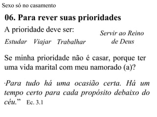 Sexo só no casamento
06. Para rever suas prioridades
A prioridade deve ser:
Se minha prioridade não é casar, porque ter
uma vida marital com meu namorado (a)?
“Para tudo há uma ocasião certa. Há um
tempo certo para cada propósito debaixo do
céu.” Ec. 3.1
Estudar Viajar Trabalhar
Servir ao Reino
de Deus
 