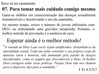 Sexo só no casamento
07. Para tomar mais cuidado comigo mesmo
Gasta-se milhões em conscientização das doenças sexualmente
transmissíveis e incentivando o uso da camisinha.
Ao mesmo tempo, cresce o número de jovens infectados com
DSTs ou enfrentando uma gravidez inesperada. Portanto, o
melhor método de prevenção é a ausência do sexo.
Esperar ainda é o melhor método!
“A vontade de Deus é que vocês sejam santificados: abstenham-se da
imoralidade sexual. Cada um saiba controlar o seu próprio corpo de
maneira santa e honrosa, não dominado pela paixão de desejos
desenfreados, como os pagãos que desconhecem a Deus. O Senhor
Deus castigará todas essas práticas. Porque Deus não nos chamou
para a impureza, mas para a santidade.”
I Ts 4.3-5;7
 