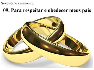 Sexo só no casamento
09. Para respeitar e obedecer meus pais
Não me sentiria à vontade sabendo que meus pais
estão preocupados que eu possa engravidar ou
pegar uma doença
Honrar pai e mãe, é respeitar seus ensinos, seus medos
O objetivo, caráter, comportamento e sentimento do
jovem cristão contemporâneo, deve ser:
Mesmo sabendo que Deus nos perdoa,
devemos evitar tamanhos transtornos
 