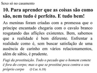 Sexo só no casamento
10. Para aprender que as coisas são como
são, nem tudo é perfeito. E tudo bem!
As meninas foram criadas com a promessa que o
príncipe encantado chegaria com o cavalo branco
resgatando das aflições existentes. Bem, sabemos
que a realidade é bem diferente. Enfrentar a
realidade como é, sem buscar satisfação de uma
ausência de carinho em vários relacionamentos,
além de sábio, é prudente.
Fugi da prostituição. Todo o pecado que o homem comete
é fora do corpo; mas o que se prostitui peca contra o seu
próprio corpo (I Cor. 6.18)
 