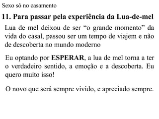 Sexo só no casamento
11. Para passar pela experiência da Lua-de-mel
Lua de mel deixou de ser “o grande momento” da
vida do casal, passou ser um tempo de viajem e não
de descoberta no mundo moderno
Eu optando por ESPERAR, a lua de mel torna a ter
o verdadeiro sentido, a emoção e a descoberta. Eu
quero muito isso!
O novo que será sempre vivido, e apreciado sempre.
 