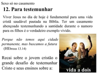 Sexo só no casamento
12. Para testemunhar
Viver Jesus no dia de hoje é fundamental para uma vida
cristã saudável pautada na Bíblia. Ter um casamento
abençoado testemunhando a santidade durante o namoro
para os filhos é o verdadeiro exemplo vivido.
Recai sobre o jovem cristão o
grande desafio de testemunhar
Cristo e seus ensinos sobre a:
Porque não temos aqui cidade
permanente, mas buscamos a futura
(HEbreus 13.14)
vida a dois
 