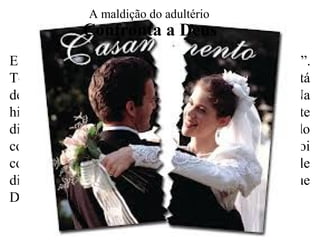 Ele diz, nos dez mandamentos, “não adulterarás”.
Toda vez que alguém comete adultério, está
desafiando uma ordem expressa de Deus. Na
história de José, ele era plenamente consciente
disso, pois falou que não poderia cometer tal pecado
contra seu Deus. (cf. Gn. 39:8-9). Quando Davi foi
confrontado por Natan, na história de Bate-seba, ele
disse a Deus que tinha pecado contra Ele, e que
Deus tinha toda a razão em julgá-lo. (cf. Sl. 51:4).
Confronta a Deus
A maldição do adultério
 