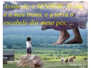 Assim diz o SENHOR: O céu
é o meu trono, e a terra o
escabelo dos meus pés; ...
Isaias 66.1a
 