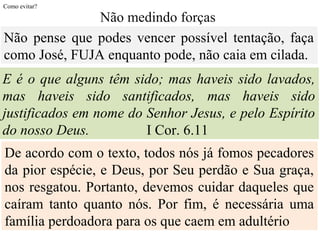 Como evitar?
De acordo com o texto, todos nós já fomos pecadores
da pior espécie, e Deus, por Seu perdão e Sua graça,
nos resgatou. Portanto, devemos cuidar daqueles que
caíram tanto quanto nós. Por fim, é necessária uma
família perdoadora para os que caem em adultério
Não pense que podes vencer possível tentação, faça
como José, FUJA enquanto pode, não caia em cilada.
Não medindo forças
E é o que alguns têm sido; mas haveis sido lavados,
mas haveis sido santificados, mas haveis sido
justificados em nome do Senhor Jesus, e pelo Espírito
do nosso Deus. I Cor. 6.11
 