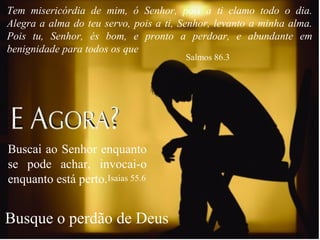 Busque o perdão de Deus
Tem misericórdia de mim, ó Senhor, pois a ti clamo todo o dia.
Alegra a alma do teu servo, pois a ti, Senhor, levanto a minha alma.
Pois tu, Senhor, és bom, e pronto a perdoar, e abundante em
benignidade para todos os que
Salmos 86.3
Buscai ao Senhor enquanto
se pode achar, invocai-o
enquanto está perto.Isaias 55.6
 