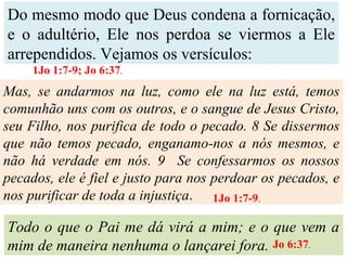 Do mesmo modo que Deus condena a fornicação,
e o adultério, Ele nos perdoa se viermos a Ele
arrependidos. Vejamos os versículos:
Mas, se andarmos na luz, como ele na luz está, temos
comunhão uns com os outros, e o sangue de Jesus Cristo,
seu Filho, nos purifica de todo o pecado. 8 Se dissermos
que não temos pecado, enganamo-nos a nós mesmos, e
não há verdade em nós. 9 Se confessarmos os nossos
pecados, ele é fiel e justo para nos perdoar os pecados, e
nos purificar de toda a injustiça.
Todo o que o Pai me dá virá a mim; e o que vem a
mim de maneira nenhuma o lançarei fora.
1Jo 1:7-9; Jo 6:37.
1Jo 1:7-9.
Jo 6:37.
 