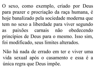 O sexo, como exemplo, criado por Deus
para prazer e procriação da raça humana, é
hoje banalizado pela sociedade moderna que
tem no sexo a liberdade para viver segundo
as paixões carnais não obedecendo
princípios de Deus para o mesmo. Isso sim,
foi modificado, seus limites alterados.
Não há nada de errado em ter e viver uma
vida sexual após o casamento e essa é a
única regra que Deus impõe.
 