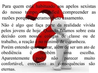 Para quem está habituado aos apelos sexistas
do nosso tempo, é difícil compreender as
razões porque esperamos pelo casamento.
Não é algo que faça parte da realidade vivida
pelos jovens de hoje. Quando falamos sobre esta
decisão com nossos colegas de classe ou de
trabalho, a reação é no mínimo de estranheza.
Porém entendo que esperar, além de ser um ato de
obediência é também uma escolha.
Aparentemente pode não parecer muito
confortável, entretanto as consequências são
eternas.
 