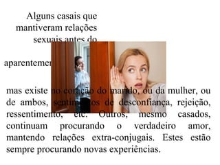 Alguns casais que
mantiveram relações
sexuais antes do
casamento,
aparentemente vão bem
mas existe no coração do marido, ou da mulher, ou
de ambos, sentimentos de desconfiança, rejeição,
ressentimento, etc. Outros, mesmo casados,
continuam procurando o verdadeiro amor,
mantendo relações extra-conjugais. Estes estão
sempre procurando novas experiências.
 