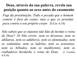 Fugi da prostituição. Todo o pecado que o homem
comete é fora do corpo; mas o que se prostitui
peca contra o seu próprio corpo (I Cor. 6.18)
Deus, através da sua palavra, revela sua
posição quanto ao sexo antes do casamento
Não sabeis que os injustos não hão de herdar o reino
de Deus? 10 Não erreis: nem os devassos, nem os
idólatras, nem os adúlteros, nem os efeminados, nem
os sodomitas, nem os ladrões, nem os avarentos,
nem os bêbados, nem os maldizentes, nem os
roubadores herdarão o reino de Deus. (1 Coríntio
6.9,10)
 