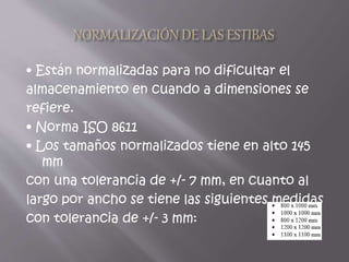 • Están normalizadas para no dificultar el
almacenamiento en cuando a dimensiones se
refiere.
• Norma ISO 8611
• Los tamaños normalizados tiene en alto 145
mm
con una tolerancia de +/- 7 mm, en cuanto al
largo por ancho se tiene las siguientes medidas
con tolerancia de +/- 3 mm:
 