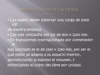• Los palets deben soportar una carga de 1000
Kg
de manera estática.
• Los más utilizados son los de 800 x 1200 mm.
• En transportes internacionales por contenedor
el
más utilizado es el de 1140 x 1140 mm, por ser el
que mejor se adapta a su espacio interior,
aprovechando al máximo el volumen, y
minimizando el costo del flete por unidad.
 