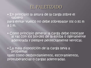 • En principio la altura de la carga sobre el
tablero
para evitar vuelco no debe sobrepasar los 0.91 m
a 1 m.
• Como principio general la carga debe colocase
al ras con los bordes de la estiba o ligeramente
adentrada y siempre perfectamente vertical.
• La mala disposición de la carga lleva a
problemas
tales como desbordamientos, escoramientos,
protuberancias o cargas adentradas.
 
