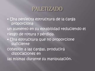 • Una perfecta estructura de la carga
proporciona
un aumento en su estabilidad reduciendo el
riesgo de rotura y pérdida.
• Una estructura que no proporcione
suficiente
cohesión a las cargas, producirá
dislocaciones en
las mismas durante su manipulación.
 