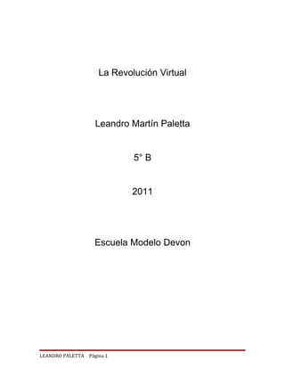 La Revolución Virtual




                   Leandro Martín Paletta


                            5° B


                            2011




                   Escuela Modelo Devon




LEANDRO PALETTA Página 1
 
